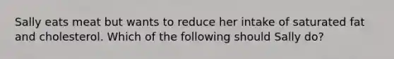 Sally eats meat but wants to reduce her intake of saturated fat and cholesterol. Which of the following should Sally do?