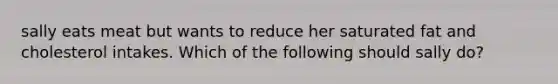 sally eats meat but wants to reduce her saturated fat and cholesterol intakes. Which of the following should sally do?
