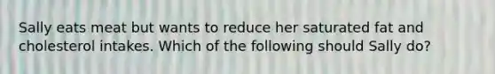 Sally eats meat but wants to reduce her saturated fat and cholesterol intakes. Which of the following should Sally do?