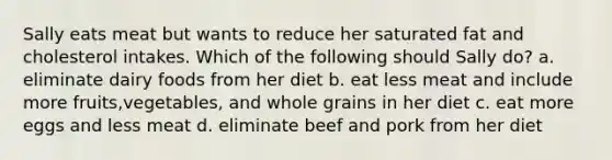 Sally eats meat but wants to reduce her saturated fat and cholesterol intakes. Which of the following should Sally do? a. eliminate dairy foods from her diet b. eat less meat and include more fruits,vegetables, and whole grains in her diet c. eat more eggs and less meat d. eliminate beef and pork from her diet