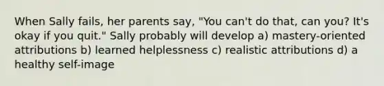 When Sally fails, her parents say, "You can't do that, can you? It's okay if you quit." Sally probably will develop a) mastery-oriented attributions b) learned helplessness c) realistic attributions d) a healthy self-image