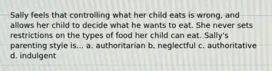 Sally feels that controlling what her child eats is wrong, and allows her child to decide what he wants to eat. She never sets restrictions on the types of food her child can eat. Sally's parenting style is... a. authoritarian b. neglectful c. authoritative d. indulgent