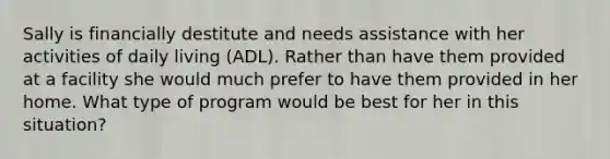 Sally is financially destitute and needs assistance with her activities of daily living (ADL). Rather than have them provided at a facility she would much prefer to have them provided in her home. What type of program would be best for her in this situation?