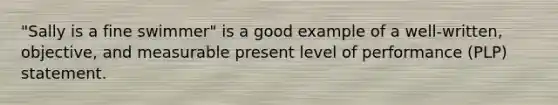 "Sally is a fine swimmer" is a good example of a well-written, objective, and measurable present level of performance (PLP) statement.