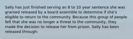 Sally has just finished serving an 8 to 10 year sentence she was granted released by a board assemble to determine if she's eligible to return to the community. Because this group of people felt that she was no longer a threat to the community, they made the decision to release her from prison. Sally has been released through: