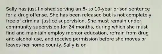 Sally has just finished serving an 8- to 10-year prison sentence for a drug offense. She has been released but is not completely free of criminal justice supervision. She must remain under community supervision for 24 months, during which she must find and maintain employ mentor education, refrain from drug and alcohol use, and receive permission before she moves or leaves her home county. Sally is on