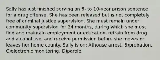 Sally has just finished serving an 8- to 10-year prison sentence for a drug offense. She has been released but is not completely free of criminal justice supervision. She must remain under community supervision for 24 months, during which she must find and maintain employment or education, refrain from drug and alcohol use, and receive permission before she moves or leaves her home county. Sally is on: A)house arrest. B)probation. C)electronic monitoring. D)parole.