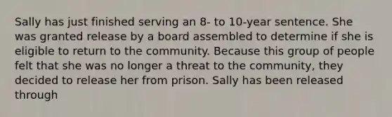 Sally has just finished serving an 8- to 10-year sentence. She was granted release by a board assembled to determine if she is eligible to return to the community. Because this group of people felt that she was no longer a threat to the community, they decided to release her from prison. Sally has been released through