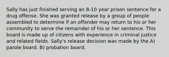 Sally has just finished serving an 8-10 year prison sentence for a drug offense. She was granted release by a group of people assembled to determine if an offender may return to his or her community to serve the remainder of his or her sentence. This board is made up of citizens with experience in criminal justice and related fields. Sally's release decision was made by the A) parole board. B) probation board.