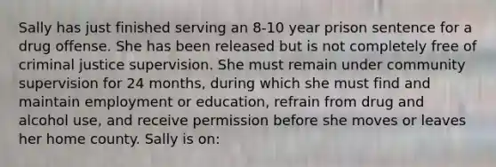 Sally has just finished serving an 8-10 year prison sentence for a drug offense. She has been released but is not completely free of criminal justice supervision. She must remain under community supervision for 24 months, during which she must find and maintain employment or education, refrain from drug and alcohol use, and receive permission before she moves or leaves her home county. Sally is on: