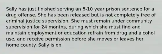 Sally has just finished serving an 8-10 year prison sentence for a drug offense. She has been released but is not completely free of criminal justice supervision. She must remain under community supervision for 24 months, during which she must find and maintain employment or education refrain from drug and alcohol use, and receive permission before she moves or leaves her home county. Sally is on
