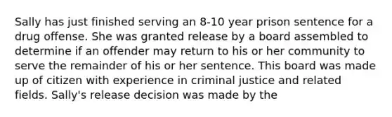 Sally has just finished serving an 8-10 year prison sentence for a drug offense. She was granted release by a board assembled to determine if an offender may return to his or her community to serve the remainder of his or her sentence. This board was made up of citizen with experience in criminal justice and related fields. Sally's release decision was made by the