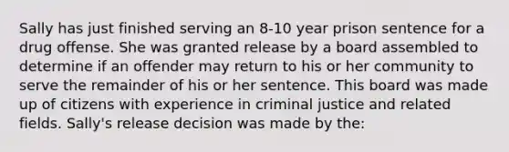 Sally has just finished serving an 8-10 year prison sentence for a drug offense. She was granted release by a board assembled to determine if an offender may return to his or her community to serve the remainder of his or her sentence. This board was made up of citizens with experience in criminal justice and related fields. Sally's release decision was made by the: