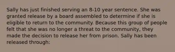 Sally has just finished serving an 8-10 year sentence. She was granted release by a board assembled to determine if she is eligible to return to the community. Because this group of people felt that she was no longer a threat to the community, they made the decision to release her from prison. Sally has been released through: