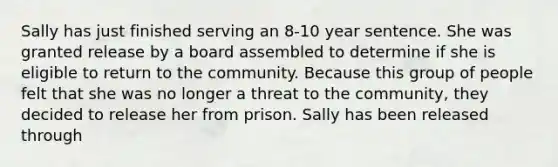 Sally has just finished serving an 8-10 year sentence. She was granted release by a board assembled to determine if she is eligible to return to the community. Because this group of people felt that she was no longer a threat to the community, they decided to release her from prison. Sally has been released through