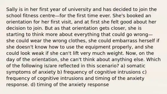 Sally is in her first year of university and has decided to join the school fitness centre—for the first time ever. She's booked an orientation for her first visit, and at first she felt good about her decision to join. But as that orientation gets closer, she is starting to think more about everything that could go wrong—she could wear the wrong clothes, she could embarrass herself if she doesn't know how to use the equipment properly, and she could look weak if she can't lift very much weight. Now, on the day of the orientation, she can't think about anything else. Which of the following is/are reflected in this scenario? a) somatic symptoms of anxiety b) frequency of cognitive intrusions c) frequency of cognitive intrusions and timing of the anxiety response. d) timing of the anxiety response
