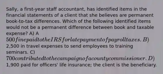 Sally, a first-year staff accountant, has identified items in the financial statements of a client that she believes are permanent book-to-tax differences. Which of the following identified items would not be a permanent difference between book and taxable expense? A) A 500 fine paid to the IRS for late payment of payroll taxes. B)2,500 in travel expenses to send employees to training seminars. C) 700 contributed to the campaign of a county commissioner. D)1,900 paid for officers' life insurance; the client is the beneficiary.