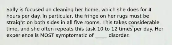 Sally is focused on cleaning her home, which she does for 4 hours per day. In particular, the fringe on her rugs must be straight on both sides in all five rooms. This takes considerable time, and she often repeats this task 10 to 12 times per day. Her experience is MOST symptomatic of _____ disorder.