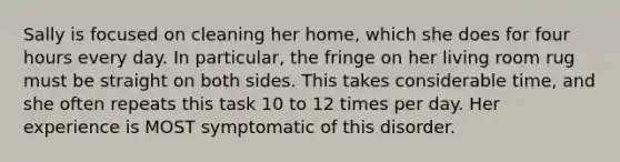 Sally is focused on cleaning her home, which she does for four hours every day. In particular, the fringe on her living room rug must be straight on both sides. This takes considerable time, and she often repeats this task 10 to 12 times per day. Her experience is MOST symptomatic of this disorder.