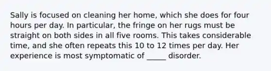 Sally is focused on cleaning her home, which she does for four hours per day. In particular, the fringe on her rugs must be straight on both sides in all five rooms. This takes considerable time, and she often repeats this 10 to 12 times per day. Her experience is most symptomatic of _____ disorder.