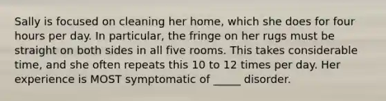 Sally is focused on cleaning her home, which she does for four hours per day. In particular, the fringe on her rugs must be straight on both sides in all five rooms. This takes considerable time, and she often repeats this 10 to 12 times per day. Her experience is MOST symptomatic of _____ disorder.