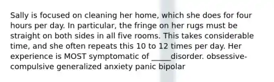 Sally is focused on cleaning her home, which she does for four hours per day. In particular, the fringe on her rugs must be straight on both sides in all five rooms. This takes considerable time, and she often repeats this 10 to 12 times per day. Her experience is MOST symptomatic of _____disorder. obsessive-compulsive generalized anxiety panic bipolar