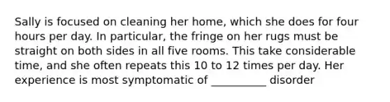 Sally is focused on cleaning her home, which she does for four hours per day. In particular, the fringe on her rugs must be straight on both sides in all five rooms. This take considerable time, and she often repeats this 10 to 12 times per day. Her experience is most symptomatic of __________ disorder