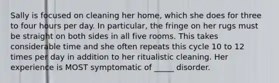 Sally is focused on cleaning her home, which she does for three to four hours per day. In particular, the fringe on her rugs must be straight on both sides in all five rooms. This takes considerable time and she often repeats this cycle 10 to 12 times per day in addition to her ritualistic cleaning. Her experience is MOST symptomatic of _____ disorder.