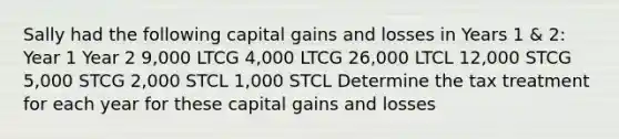 Sally had the following capital gains and losses in Years 1 & 2: Year 1 Year 2 9,000 LTCG 4,000 LTCG 26,000 LTCL 12,000 STCG 5,000 STCG 2,000 STCL 1,000 STCL Determine the tax treatment for each year for these capital gains and losses