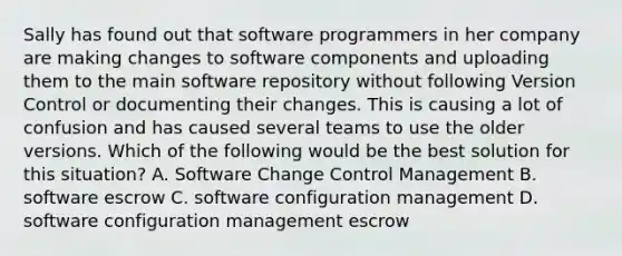 Sally has found out that software programmers in her company are making changes to software components and uploading them to the main software repository without following Version Control or documenting their changes. This is causing a lot of confusion and has caused several teams to use the older versions. Which of the following would be the best solution for this situation? A. Software Change Control Management B. software escrow C. software configuration management D. software configuration management escrow