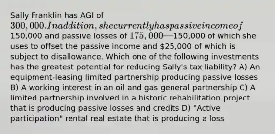 Sally Franklin has AGI of 300,000. In addition, she currently has passive income of150,000 and passive losses of 175,000—150,000 of which she uses to offset the passive income and 25,000 of which is subject to disallowance. Which one of the following investments has the greatest potential for reducing Sally's tax liability? A) An equipment-leasing limited partnership producing passive losses B) A working interest in an oil and gas general partnership C) A limited partnership involved in a historic rehabilitation project that is producing passive losses and credits D) "Active participation" rental real estate that is producing a loss