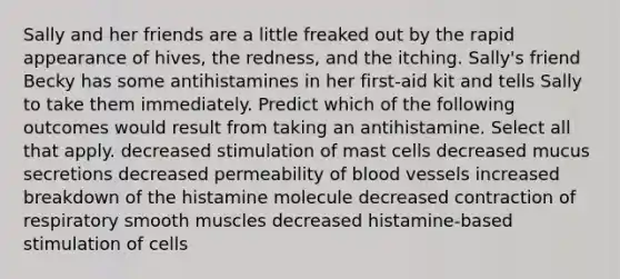 Sally and her friends are a little freaked out by the rapid appearance of hives, the redness, and the itching. Sally's friend Becky has some antihistamines in her first-aid kit and tells Sally to take them immediately. Predict which of the following outcomes would result from taking an antihistamine. Select all that apply. decreased stimulation of mast cells decreased mucus secretions decreased permeability of blood vessels increased breakdown of the histamine molecule decreased contraction of respiratory smooth muscles decreased histamine-based stimulation of cells