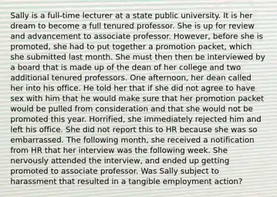 Sally is a full-time lecturer at a state public university. It is her dream to become a full tenured professor. She is up for review and advancement to associate professor. However, before she is promoted, she had to put together a promotion packet, which she submitted last month. She must then then be interviewed by a board that is made up of the dean of her college and two additional tenured professors. One afternoon, her dean called her into his office. He told her that if she did not agree to have sex with him that he would make sure that her promotion packet would be pulled from consideration and that she would not be promoted this year. Horrified, she immediately rejected him and left his office. She did not report this to HR because she was so embarrassed. The following month, she received a notification from HR that her interview was the following week. She nervously attended the interview, and ended up getting promoted to associate professor. Was Sally subject to harassment that resulted in a tangible employment action?