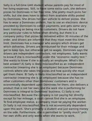 Sally is a full-time UAH student whose parents pay for most of her living expenses. Still, to have some extra cash, she delivers pizzas for Dominoes in her free time. She pretty much picks her shifts, but she does have to select from available shifts posted by Dominoes. She drives her own vehicle to deliver pizzas. She has to wear a Dominoes uniform, has to use an electronic device provided by Dominoes to collect payments, and gets some very basic training on being nice to customers. Drivers do not have any particular rules to follow when driving, but there is a company policy that pizzas be delivered within 30 minutes of the order, and drivers are informed that they must meet this time-limit. Dominoes has a manager who assigns which drivers get which deliveries. Drivers are reimbursed for their mileage and get to keep tips, but otherwise get no wages. Dominoes says the drivers are independent contractors, not employees. Sally wants to know if she is misclassified under the "economic reality test." She wants to know if she is actually an employee. What's the best answer? A) Sally is likely misclassified as an independent contractor (meaning she is an employee) because Dominoes controls where she takes the pizzas and how quickly she must get them there. B) Sally is likely misclassified as an independent contractor (meaning she is an employee) because she has no other customers other than Dominoes' customers and is economically dependent upon Dominoes for them; she delivers a product that is not her own; and the work she is performing for Dominoes is integral to Dominoes' business. C) Sally is not misclassified. Because the company is not paying her directly except for her mileage, a court cannot find she is an employee. To find employee status, a company must be paying the worker. D) Sally is not misclassified. She is not economically dependent upon this work. She's primarily a student and just earning money on the side. Furthermore, she is permitted to "pretty much" pick her own shifts and only works when she wants to work,