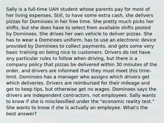 Sally is a full-time UAH student whose parents pay for most of her living expenses. Still, to have some extra cash, she delivers pizzas for Dominoes in her free time. She pretty much picks her shifts, but she does have to select from available shifts posted by Dominoes. She drives her own vehicle to deliver pizzas. She has to wear a Dominoes uniform, has to use an electronic device provided by Dominoes to collect payments, and gets some very basic training on being nice to customers. Drivers do not have any particular rules to follow when driving, but there is a company policy that pizzas be delivered within 30 minutes of the order, and drivers are informed that they must meet this time-limit. Dominoes has a manager who assigns which drivers get which deliveries. Drivers are reimbursed for their mileage and get to keep tips, but otherwise get no wages. Dominoes says the drivers are independent contractors, not employees. Sally wants to know if she is misclassified under the "economic reality test." She wants to know if she is actually an employee. What's the best answer?