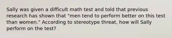 Sally was given a difficult math test and told that previous research has shown that "men tend to perform better on this test than women." According to stereotype threat, how will Sally perform on the test?