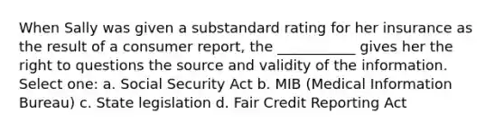 When Sally was given a substandard rating for her insurance as the result of a consumer report, the ___________ gives her the right to questions the source and validity of the information. Select one: a. Social Security Act b. MIB (Medical Information Bureau) c. State legislation d. Fair Credit Reporting Act