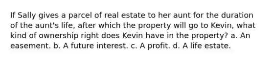 If Sally gives a parcel of real estate to her aunt for the duration of the aunt's life, after which the property will go to Kevin, what kind of ownership right does Kevin have in the property? a. An easement. b. A future interest. c. A profit. d. A life estate.