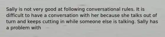 Sally is not very good at following conversational rules. It is difficult to have a conversation with her because she talks out of turn and keeps cutting in while someone else is talking. Sally has a problem with