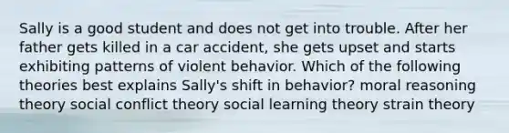 Sally is a good student and does not get into trouble. After her father gets killed in a car accident, she gets upset and starts exhibiting patterns of violent behavior. Which of the following theories best explains Sally's shift in behavior? moral reasoning theory social conflict theory social learning theory strain theory