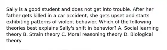 Sally is a good student and does not get into trouble. After her father gets killed in a car accident, she gets upset and starts exhibiting patterns of violent behavior. Which of the following theories best explains Sally's shift in behavior? A. Social learning theory B. Strain theory C. Moral reasoning theory D. Biological theory