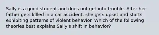 Sally is a good student and does not get into trouble. After her father gets killed in a car accident, she gets upset and starts exhibiting patterns of violent behavior. Which of the following theories best explains Sally's shift in behavior?