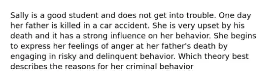 Sally is a good student and does not get into trouble. One day her father is killed in a car accident. She is very upset by his death and it has a strong influence on her behavior. She begins to express her feelings of anger at her father's death by engaging in risky and delinquent behavior. Which theory best describes the reasons for her criminal behavior