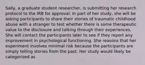 Sally, a graduate student researcher, is submitting her research protocol to the IRB for approval. In part of her study, she will be asking participants to share their stories of traumatic childhood abuse with a stranger to test whether there is some therapeutic value to the disclosure and talking through their experiences. She will contact the participants later to see if they report any improvement in psychological functioning. She reasons that her experiment involves minimal risk because the participants are simply telling stories from the past. Her study would likely be categorized as