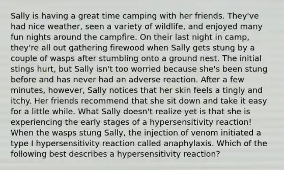 Sally is having a great time camping with her friends. They've had nice weather, seen a variety of wildlife, and enjoyed many fun nights around the campfire. On their last night in camp, they're all out gathering firewood when Sally gets stung by a couple of wasps after stumbling onto a ground nest. The initial stings hurt, but Sally isn't too worried because she's been stung before and has never had an adverse reaction. After a few minutes, however, Sally notices that her skin feels a tingly and itchy. Her friends recommend that she sit down and take it easy for a little while. What Sally doesn't realize yet is that she is experiencing the early stages of a hypersensitivity reaction! When the wasps stung Sally, the injection of venom initiated a type I hypersensitivity reaction called anaphylaxis. Which of the following best describes a hypersensitivity reaction?