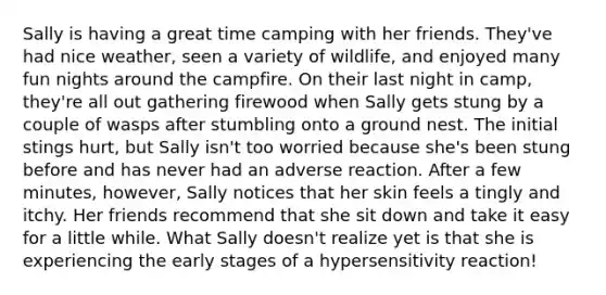 Sally is having a great time camping with her friends. They've had nice weather, seen a variety of wildlife, and enjoyed many fun nights around the campfire. On their last night in camp, they're all out gathering firewood when Sally gets stung by a couple of wasps after stumbling onto a ground nest. The initial stings hurt, but Sally isn't too worried because she's been stung before and has never had an adverse reaction. After a few minutes, however, Sally notices that her skin feels a tingly and itchy. Her friends recommend that she sit down and take it easy for a little while. What Sally doesn't realize yet is that she is experiencing the early stages of a hypersensitivity reaction!