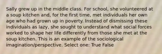 Sally grew up in the middle class. For school, she volunteered at a soup kitchen and, for the first time, met individuals her own age who had grown up in poverty. Instead of dismissing these individuals as lazy, she sought to understand what social forces worked to shape her life differently from those she met at the soup kitchen. This is an example of the sociological imagination/perspective. Select one: True False