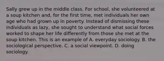 Sally grew up in the middle class. For school, she volunteered at a soup kitchen and, for the first time, met individuals her own age who had grown up in poverty. Instead of dismissing these individuals as lazy, she sought to understand what social forces worked to shape her life differently from those she met at the soup kitchen. This is an example of A. everyday sociology. B. the sociological perspective. C. a social viewpoint. D. doing sociology.