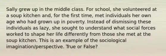 Sally grew up in the middle class. For school, she volunteered at a soup kitchen and, for the first time, met individuals her own age who had grown up in poverty. Instead of dismissing these individuals as lazy, she sought to understand what social forces worked to shape her life differently from those she met at the soup kitchen. This is an example of the sociological imagination/perspective. True or False?