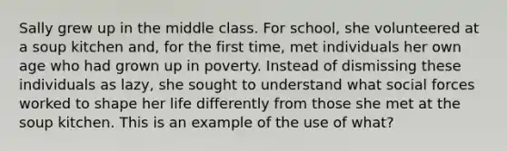 Sally grew up in the middle class. For school, she volunteered at a soup kitchen and, for the first time, met individuals her own age who had grown up in poverty. Instead of dismissing these individuals as lazy, she sought to understand what social forces worked to shape her life differently from those she met at the soup kitchen. This is an example of the use of what?